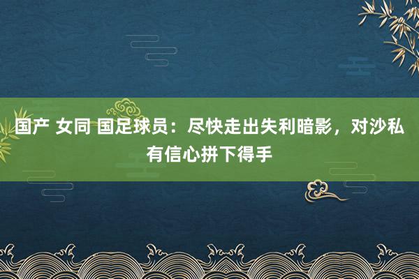 国产 女同 国足球员：尽快走出失利暗影，对沙私有信心拼下得手