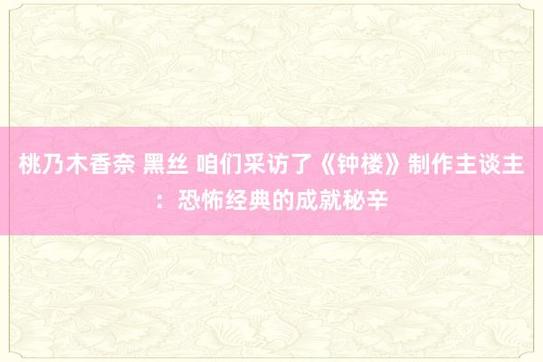 桃乃木香奈 黑丝 咱们采访了《钟楼》制作主谈主：恐怖经典的成就秘辛