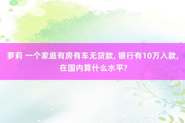 萝莉 一个家庭有房有车无贷款， 银行有10万入款， 在国内算什么水平?