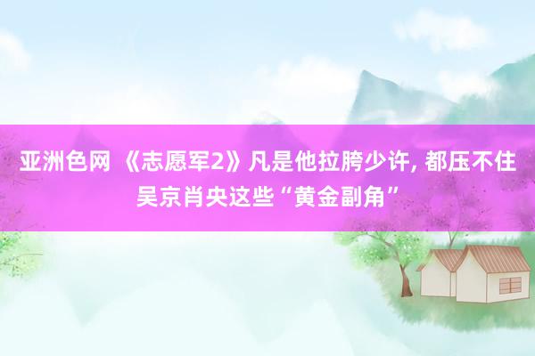 亚洲色网 《志愿军2》凡是他拉胯少许， 都压不住吴京肖央这些“黄金副角”