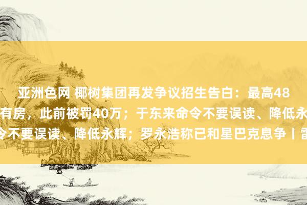 亚洲色网 椰树集团再发争议招生告白：最高48万年薪，入学就有车、有房，此前被罚40万；于东来命令不要误读、降低永辉；罗永浩称已和星巴克息争丨雷峰早报