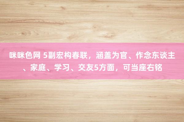 咪咪色网 5副宏构春联，涵盖为官、作念东谈主、家庭、学习、交友5方面，可当座右铭