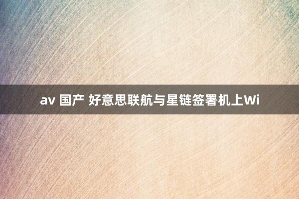 av 国产 好意思联航与星链签署机上Wi