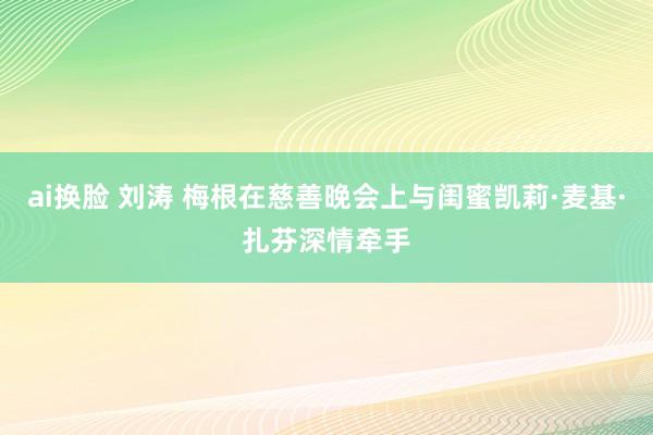 ai换脸 刘涛 梅根在慈善晚会上与闺蜜凯莉·麦基·扎芬深情牵手