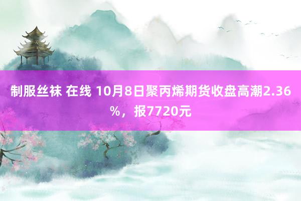 制服丝袜 在线 10月8日聚丙烯期货收盘高潮2.36%，报7720元