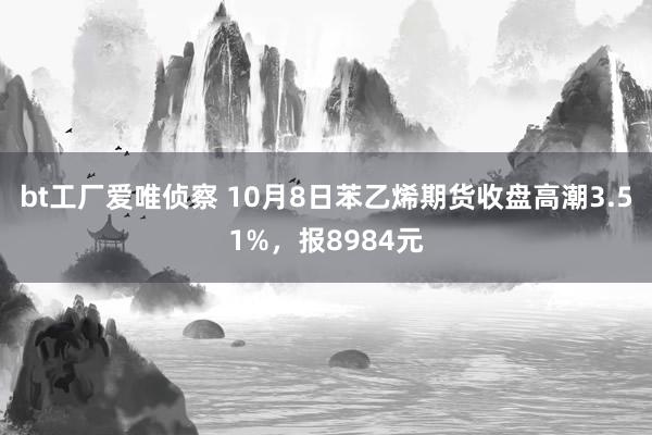 bt工厂爱唯侦察 10月8日苯乙烯期货收盘高潮3.51%，报8984元