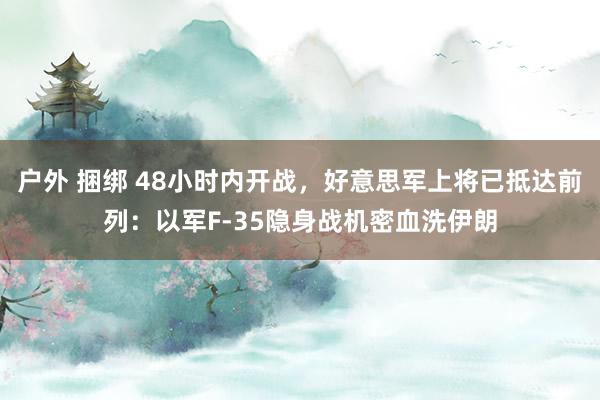 户外 捆绑 48小时内开战，好意思军上将已抵达前列：以军F-35隐身战机密血洗伊朗