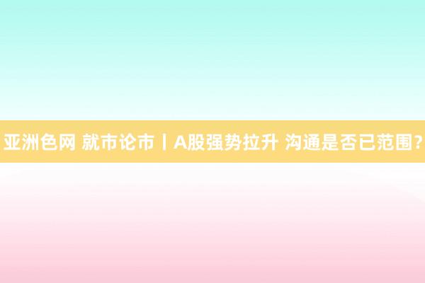 亚洲色网 就市论市丨A股强势拉升 沟通是否已范围？