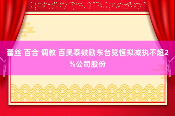蕾丝 百合 调教 百奥泰鼓励东台览恒拟减执不超2%公司股份
