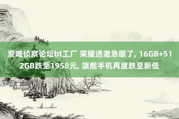 爱唯侦察论坛bt工厂 荣耀透澈急眼了， 16GB+512GB跌至1958元， 旗舰手机再度跌至新低