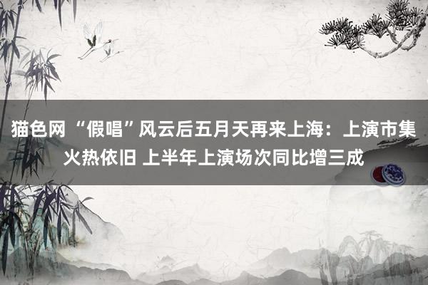 猫色网 “假唱”风云后五月天再来上海：上演市集火热依旧 上半年上演场次同比增三成