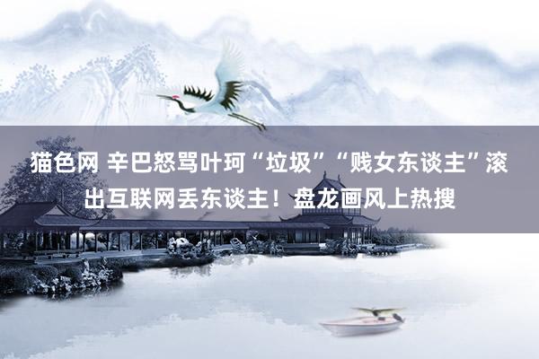 猫色网 辛巴怒骂叶珂“垃圾”“贱女东谈主”滚出互联网丢东谈主！盘龙画风上热搜