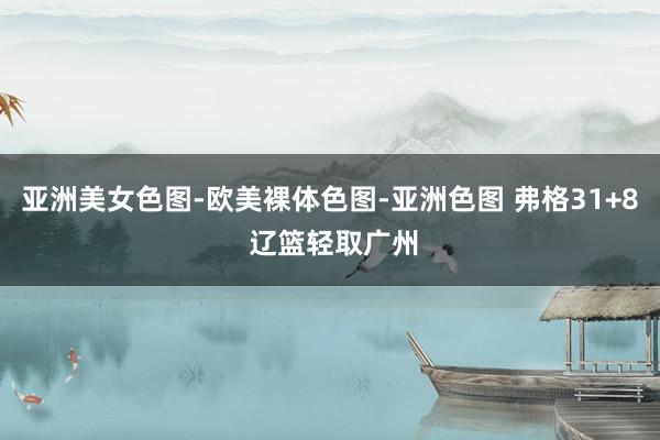 亚洲美女色图-欧美裸体色图-亚洲色图 弗格31+8 辽篮轻取广州