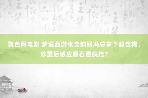 聚色网电影 梦境西游张含韵阁冯总拿下超含糊，珍重后感应魔石遭疯抢？