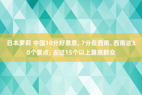 日本萝莉 中国10分好意思， 7分在西南， 西南这30个景点， 去过15个以上算旅群众
