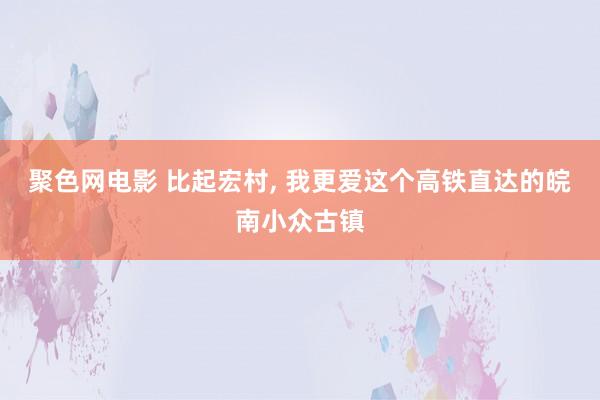聚色网电影 比起宏村， 我更爱这个高铁直达的皖南小众古镇