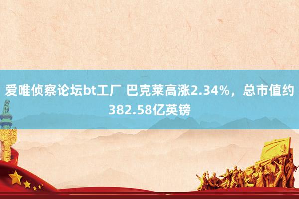 爱唯侦察论坛bt工厂 巴克莱高涨2.34%，总市值约382.58亿英镑