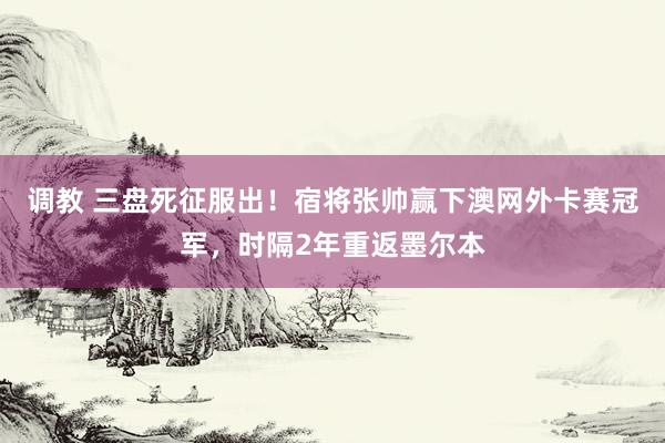 调教 三盘死征服出！宿将张帅赢下澳网外卡赛冠军，时隔2年重返墨尔本