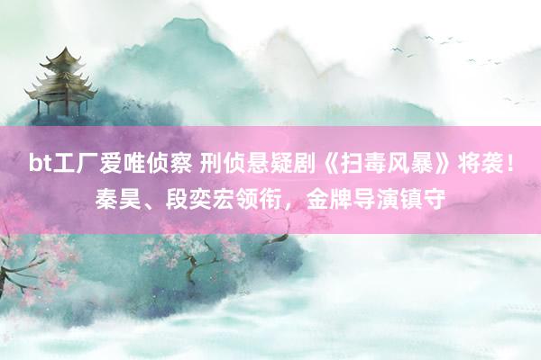 bt工厂爱唯侦察 刑侦悬疑剧《扫毒风暴》将袭！秦昊、段奕宏领衔，金牌导演镇守