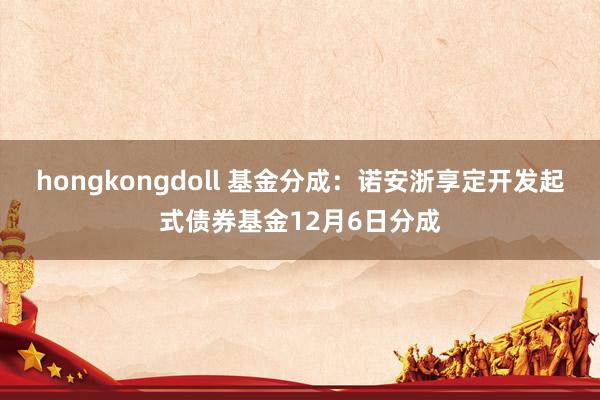 hongkongdoll 基金分成：诺安浙享定开发起式债券基金12月6日分成