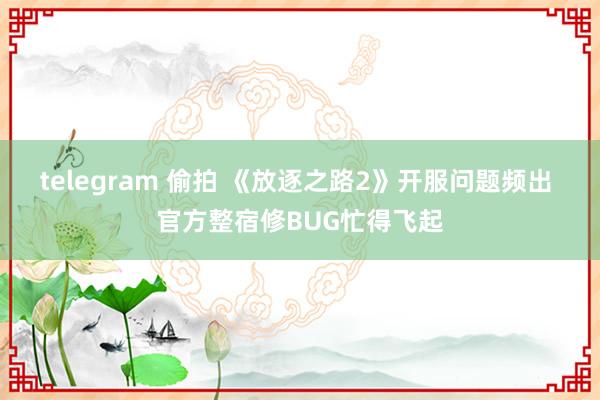telegram 偷拍 《放逐之路2》开服问题频出 官方整宿修BUG忙得飞起