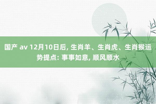 国产 av 12月10日后， 生肖羊、生肖虎、生肖猴运势提点: 事事如意， 顺风顺水