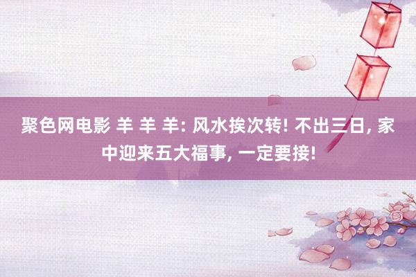 聚色网电影 羊 羊 羊: 风水挨次转! 不出三日， 家中迎来五大福事， 一定要接!