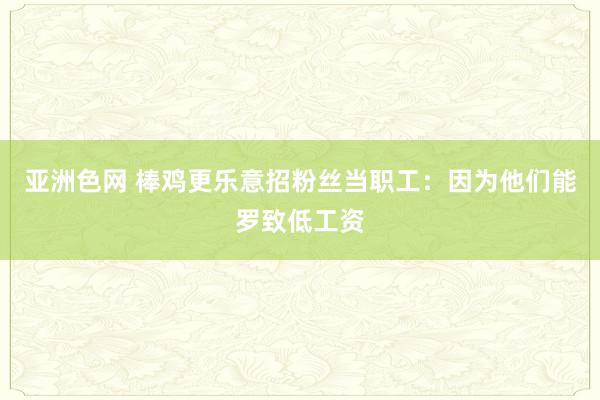 亚洲色网 棒鸡更乐意招粉丝当职工：因为他们能罗致低工资