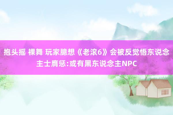 抱头摇 裸舞 玩家臆想《老滚6》会被反觉悟东说念主士膺惩:或有黑东说念主NPC