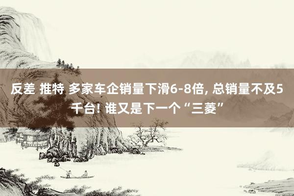 反差 推特 多家车企销量下滑6-8倍， 总销量不及5千台! 谁又是下一个“三菱”