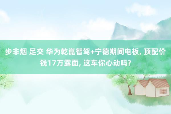 步非烟 足交 华为乾崑智驾+宁德期间电板， 顶配价钱17万露面， 这车你心动吗?