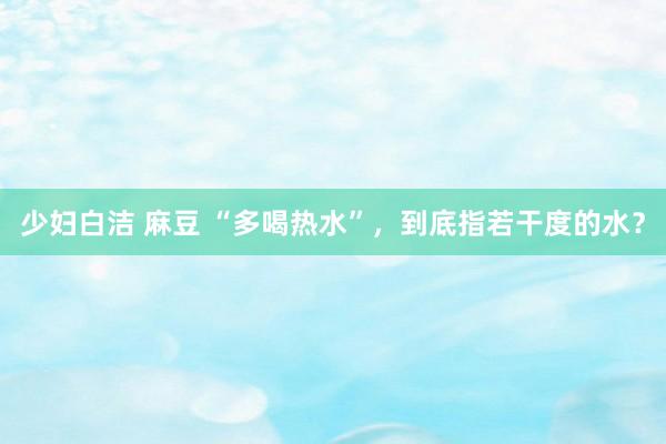 少妇白洁 麻豆 “多喝热水”，到底指若干度的水？