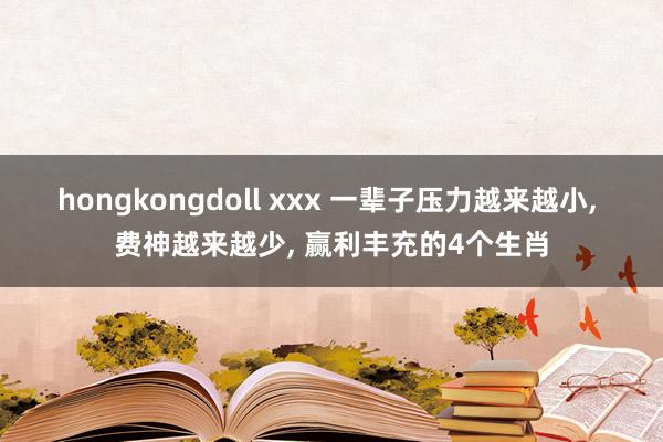 hongkongdoll xxx 一辈子压力越来越小， 费神越来越少， 赢利丰充的4个生肖