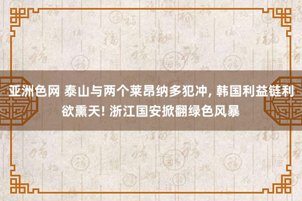 亚洲色网 泰山与两个莱昂纳多犯冲， 韩国利益链利欲熏天! 浙江国安掀翻绿色风暴