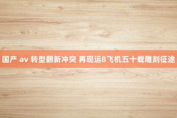 国产 av 转型翻新冲突 再现运8飞机五十载雕刻征途