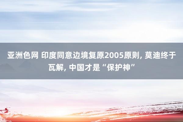 亚洲色网 印度同意边境复原2005原则， 莫迪终于瓦解， 中国才是“保护神”