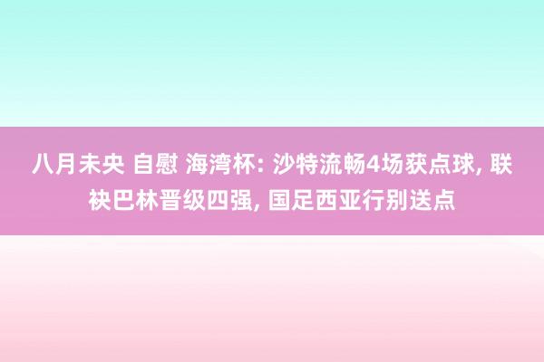 八月未央 自慰 海湾杯: 沙特流畅4场获点球， 联袂巴林晋级四强， 国足西亚行别送点