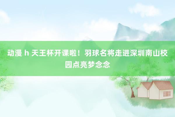 动漫 h 天王杯开课啦！羽球名将走进深圳南山校园点亮梦念念