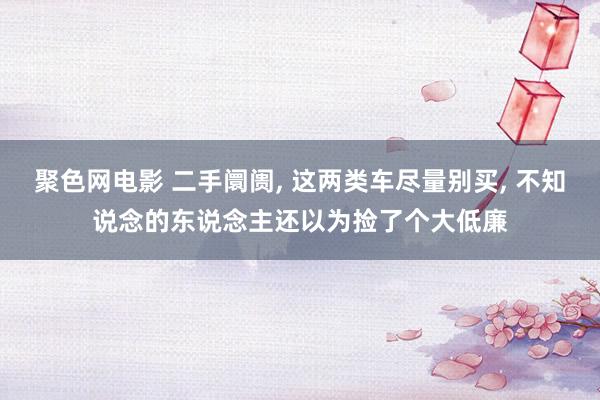聚色网电影 二手阛阓， 这两类车尽量别买， 不知说念的东说念主还以为捡了个大低廉