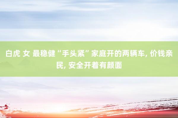 白虎 女 最稳健“手头紧”家庭开的两辆车， 价钱亲民， 安全开着有颜面