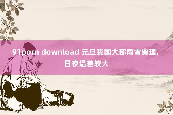 91porn download 元旦我国大部雨雪襄理， 日夜温差较大
