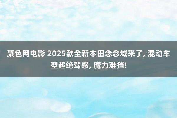 聚色网电影 2025款全新本田念念域来了， 混动车型超绝驾感， 魔力难挡!
