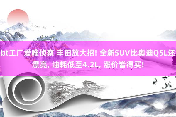 bt工厂爱唯侦察 丰田放大招! 全新SUV比奥迪Q5L还漂亮， 油耗低至4.2L， 涨价皆得买!