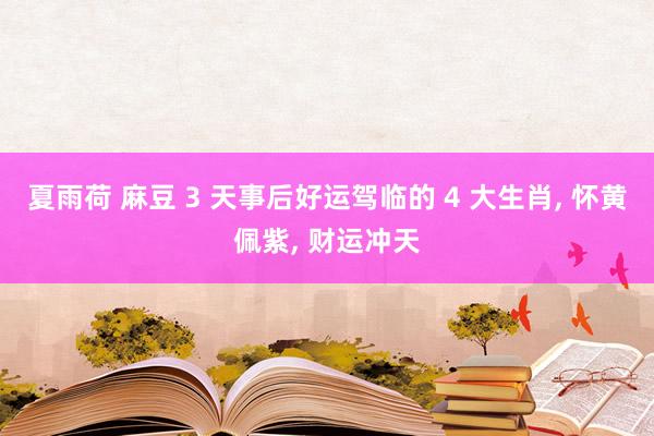 夏雨荷 麻豆 3 天事后好运驾临的 4 大生肖， 怀黄佩紫， 财运冲天