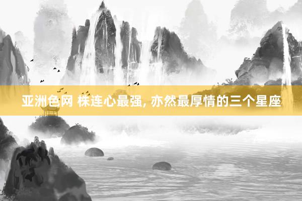 亚洲色网 株连心最强， 亦然最厚情的三个星座