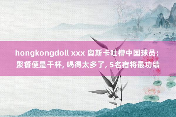 hongkongdoll xxx 奥斯卡吐槽中国球员: 聚餐便是干杯， 喝得太多了， 5名宿将最功绩