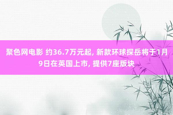 聚色网电影 约36.7万元起， 新款环球探岳将于1月9日在英国上市， 提供7座版块