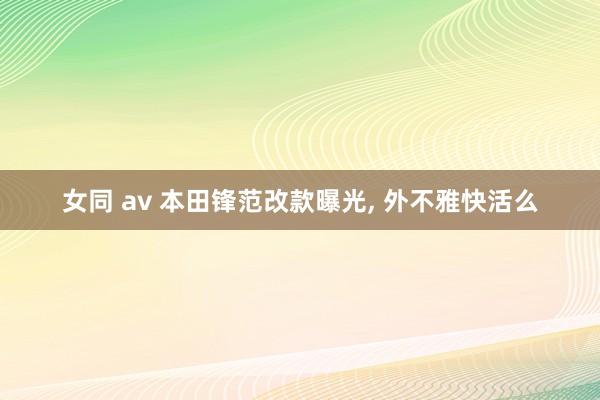 女同 av 本田锋范改款曝光， 外不雅快活么