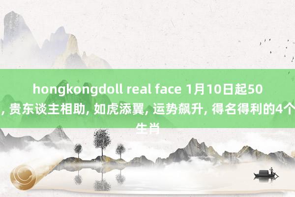 hongkongdoll real face 1月10日起50天内， 贵东谈主相助， 如虎添翼， 运势飙升， 得名得利的4个生肖