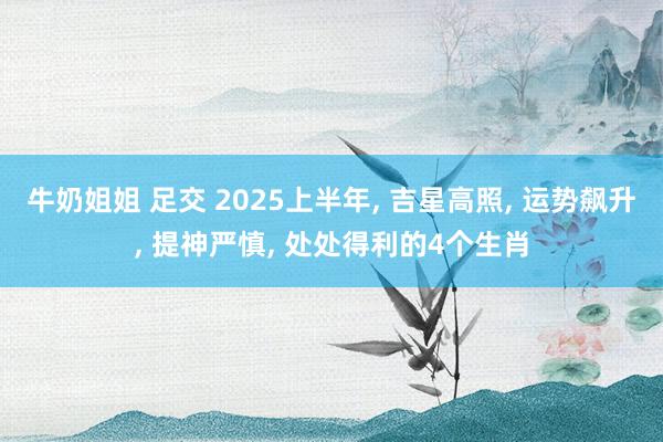 牛奶姐姐 足交 2025上半年， 吉星高照， 运势飙升， 提神严慎， 处处得利的4个生肖